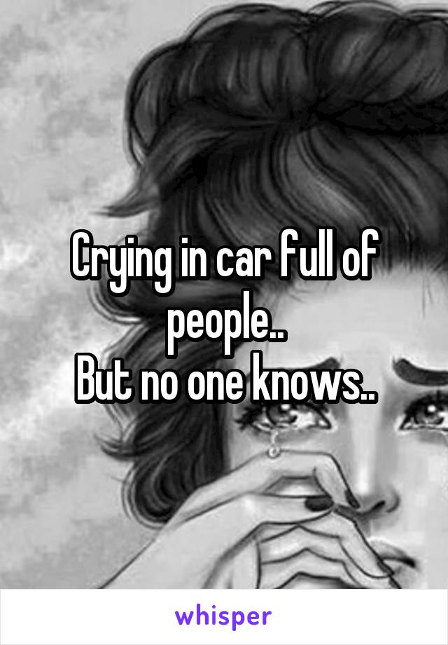 Crying in car full of people..
But no one knows..