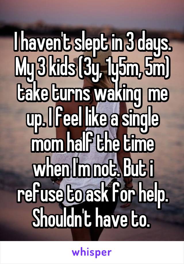 I haven't slept in 3 days. My 3 kids (3y, 1y5m, 5m) take turns waking  me up. I feel like a single mom half the time when I'm not. But i refuse to ask for help. Shouldn't have to. 
