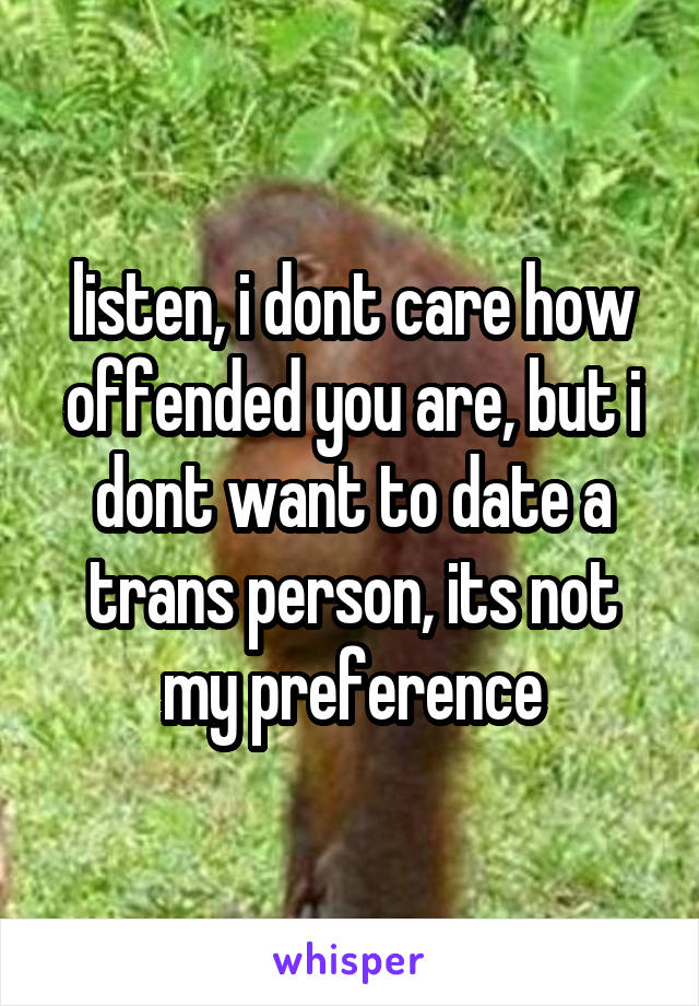 listen, i dont care how offended you are, but i dont want to date a trans person, its not my preference