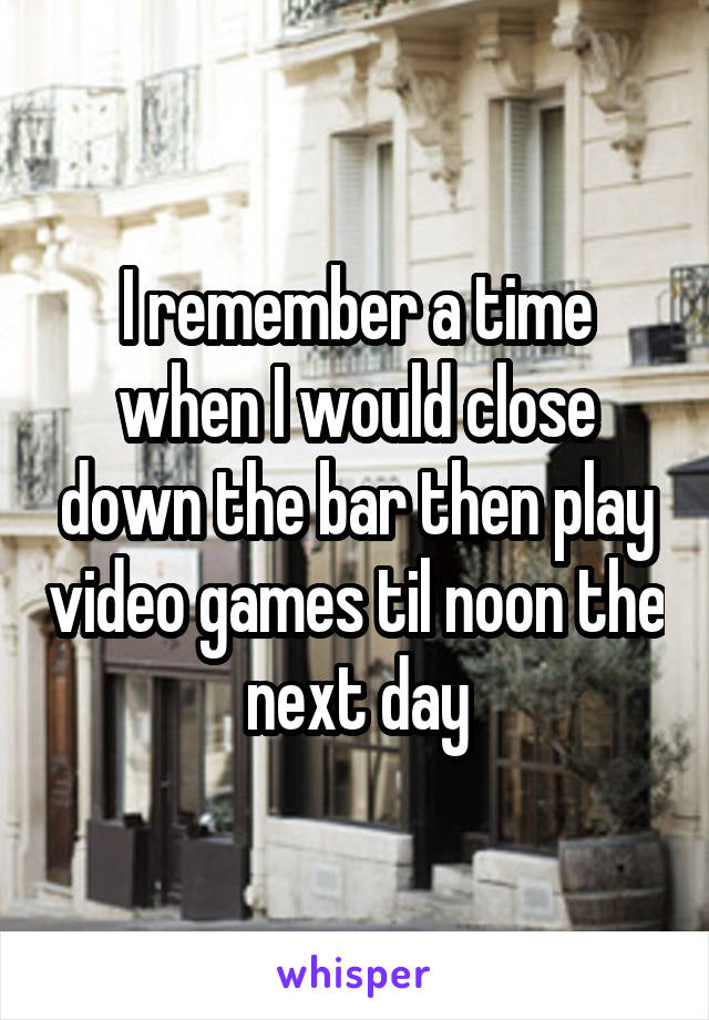 I remember a time when I would close down the bar then play video games til noon the next day