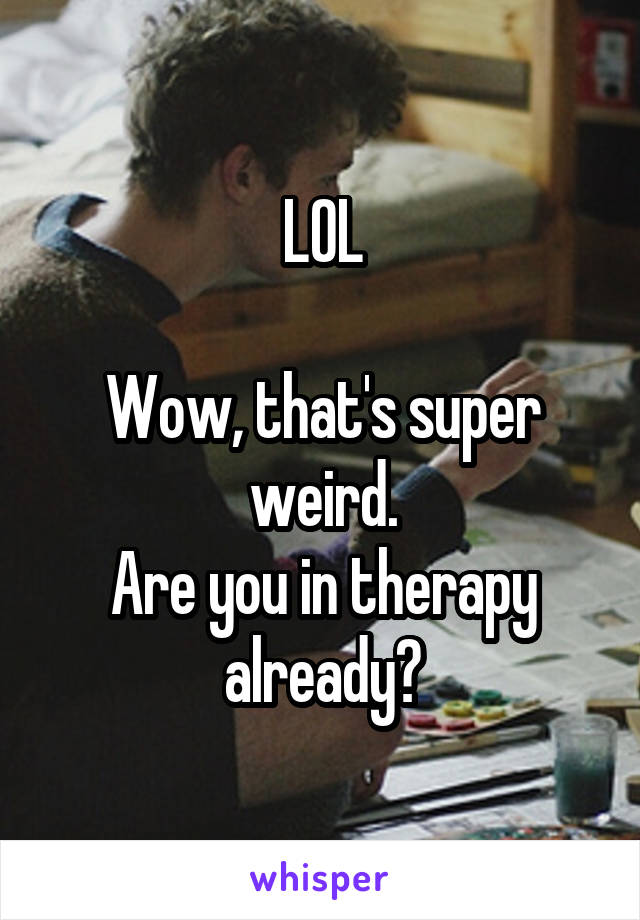 LOL

Wow, that's super weird.
Are you in therapy already?