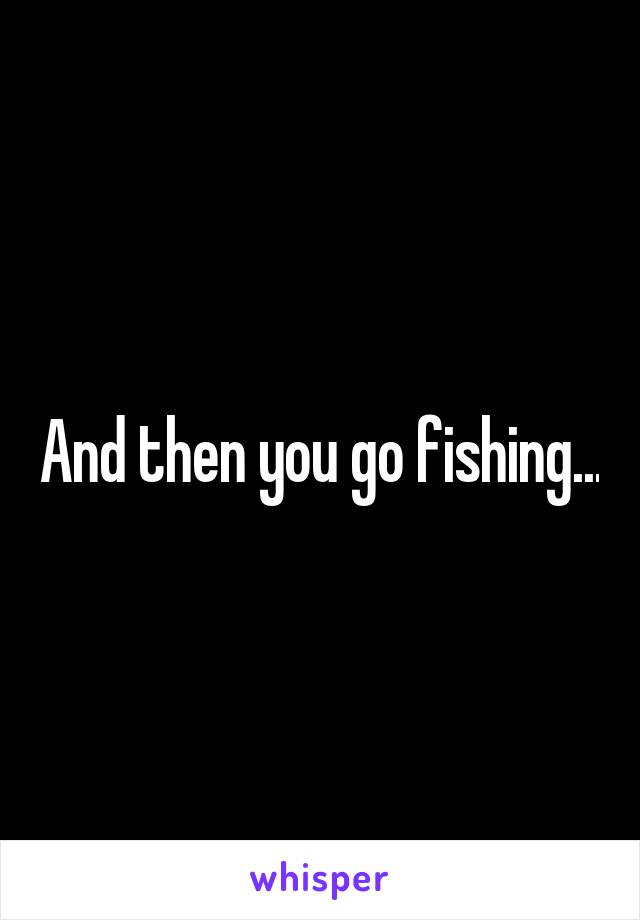And then you go fishing...
