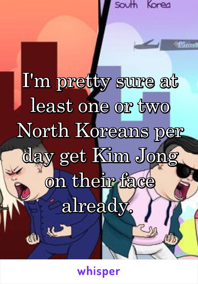 I'm pretty sure at least one or two North Koreans per day get Kim Jong on their face already. 