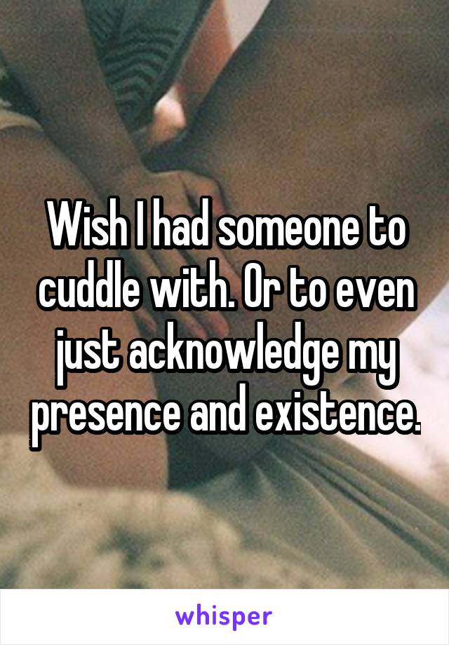 Wish I had someone to cuddle with. Or to even just acknowledge my presence and existence.