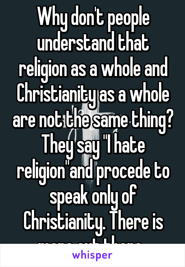Why don't people understand that religion as a whole and Christianity as a whole are not the same thing? They say "I hate religion"and procede to speak only of Christianity. There is more out there..