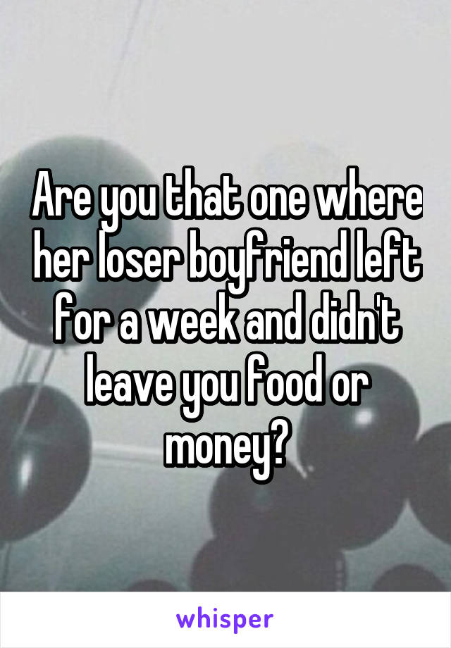 Are you that one where her loser boyfriend left for a week and didn't leave you food or money?