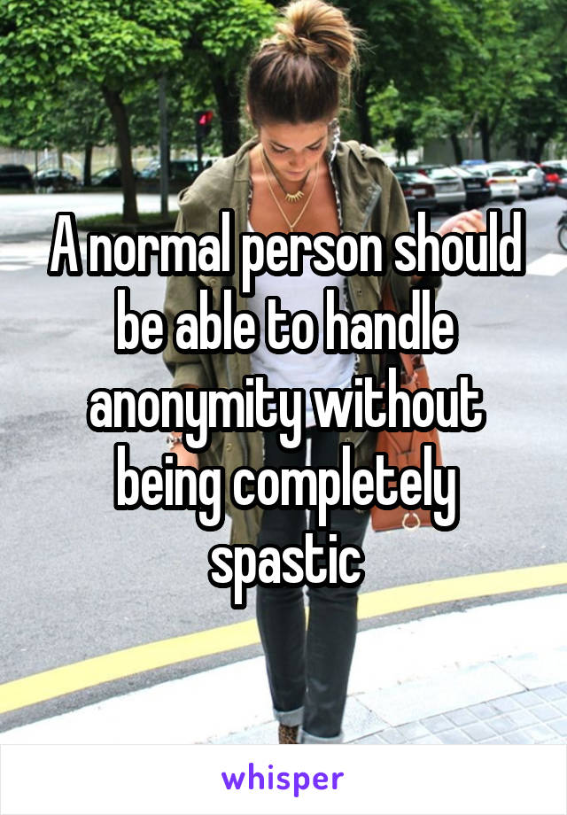 A normal person should be able to handle anonymity without being completely spastic