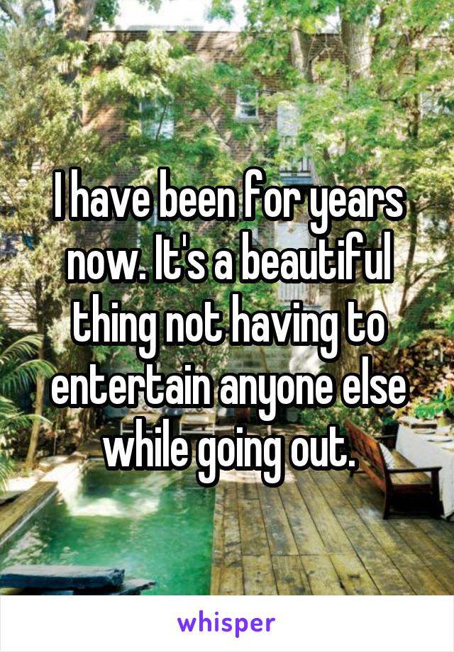 I have been for years now. It's a beautiful thing not having to entertain anyone else while going out.