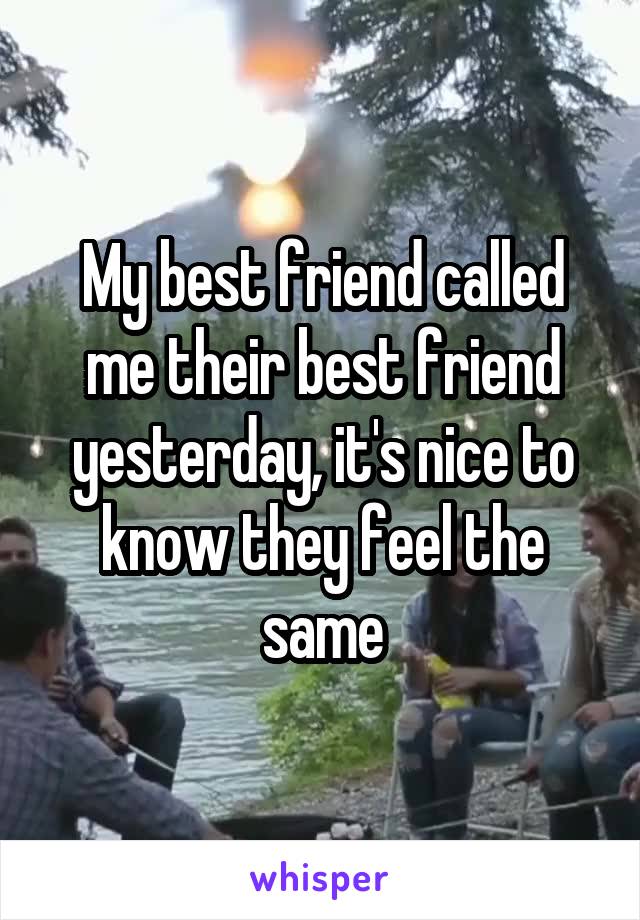 My best friend called me their best friend yesterday, it's nice to know they feel the same