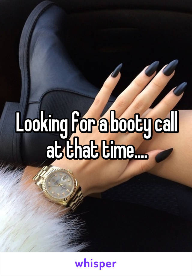 Looking for a booty call at that time....