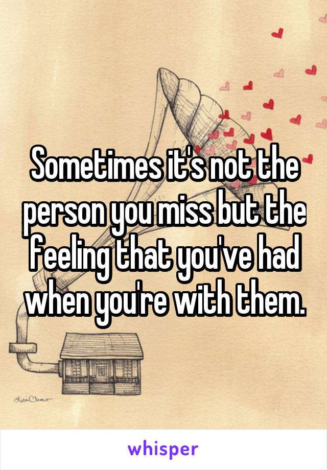 Sometimes it's not the person you miss but the feeling that you've had when you're with them.