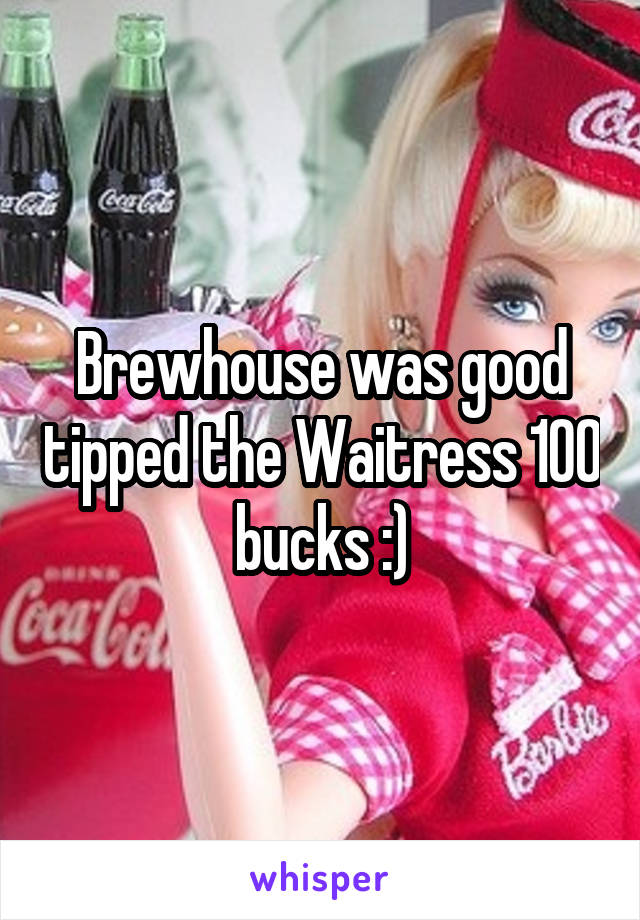 Brewhouse was good tipped the Waitress 100 bucks :)