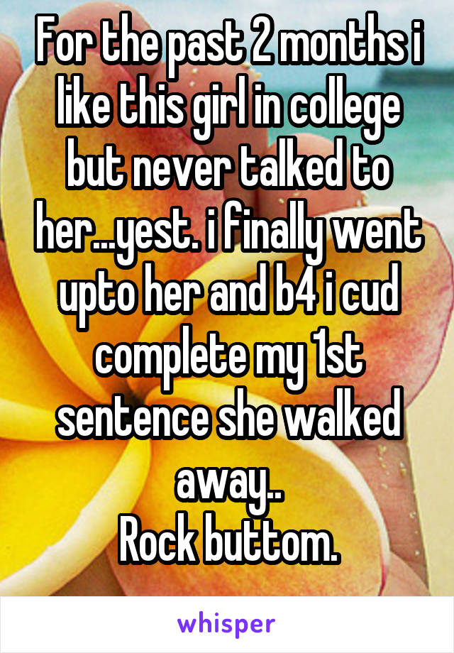 For the past 2 months i like this girl in college but never talked to her...yest. i finally went upto her and b4 i cud complete my 1st sentence she walked away..
Rock buttom.
