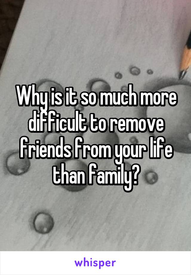 Why is it so much more difficult to remove friends from your life than family?