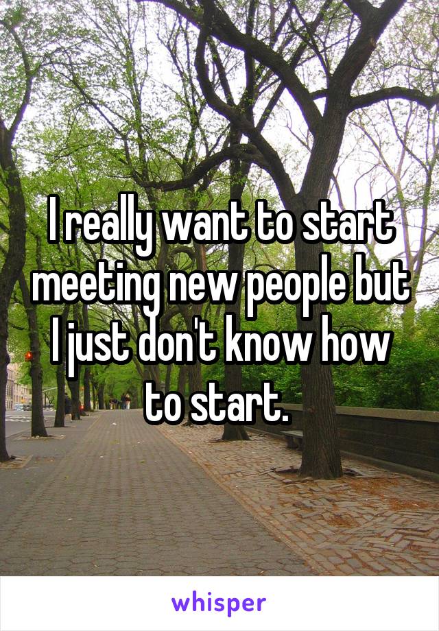 I really want to start meeting new people but I just don't know how to start. 