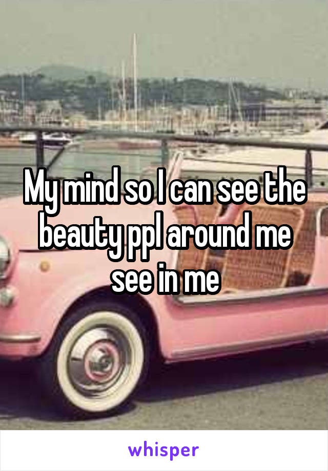 My mind so I can see the beauty ppl around me see in me