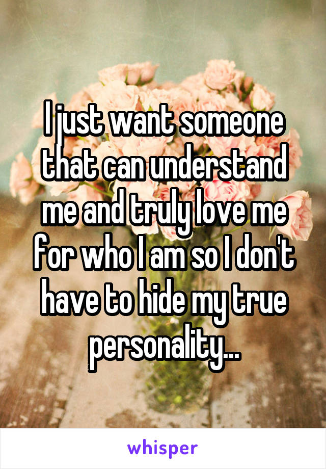 I just want someone that can understand me and truly love me for who I am so I don't have to hide my true personality...