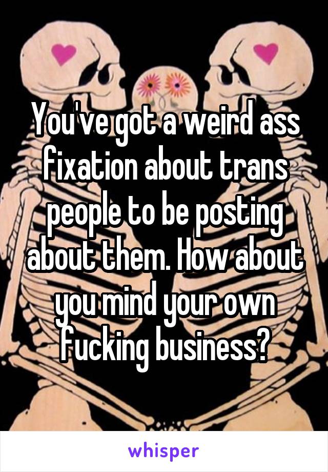 You've got a weird ass fixation about trans people to be posting about them. How about you mind your own fucking business?
