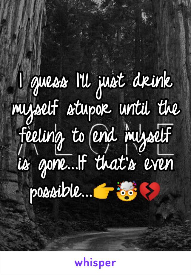 I guess I'll just drink myself stupor until the feeling to end myself is gone...If that's even possible...👉🤯💔