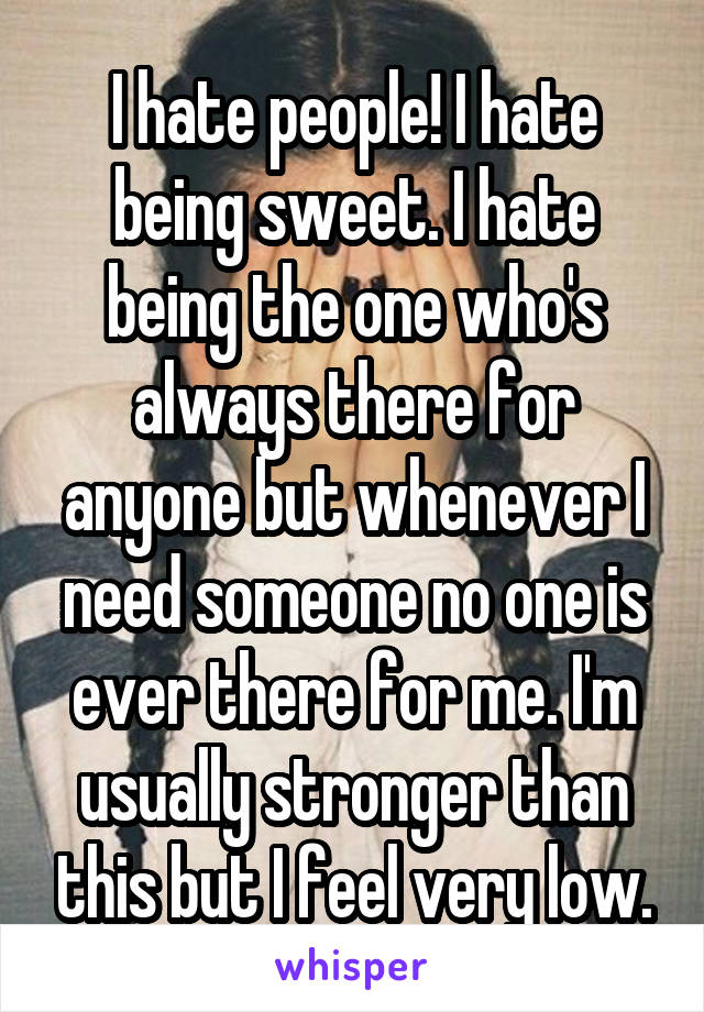 I hate people! I hate being sweet. I hate being the one who's always there for anyone but whenever I need someone no one is ever there for me. I'm usually stronger than this but I feel very low.