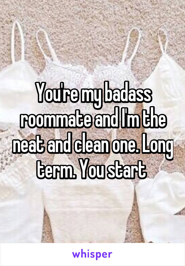 You're my badass roommate and I'm the neat and clean one. Long term. You start 