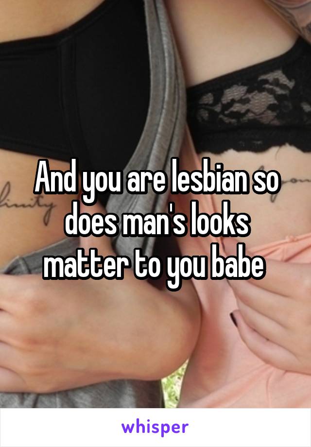 And you are lesbian so does man's looks matter to you babe 