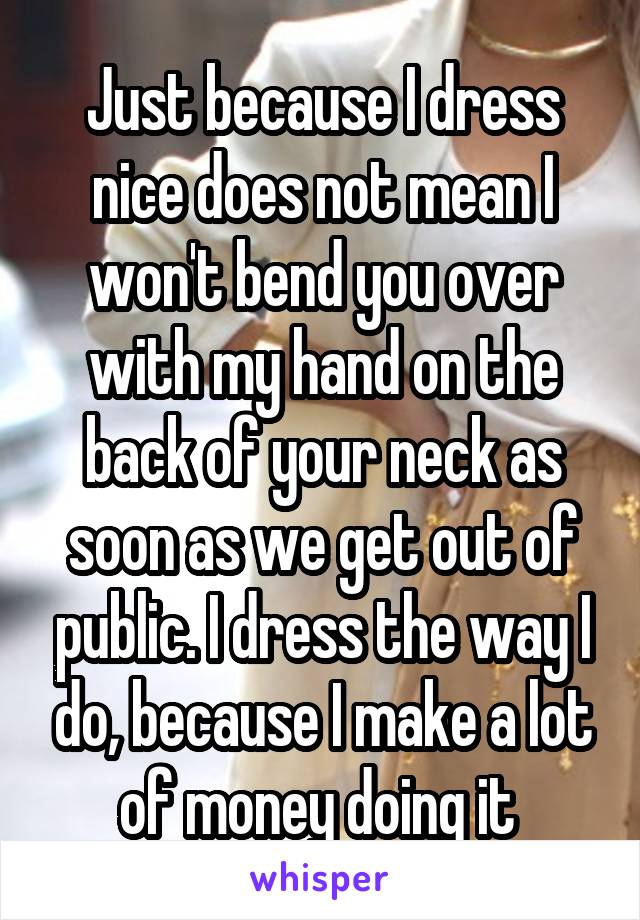 Just because I dress nice does not mean I won't bend you over with my hand on the back of your neck as soon as we get out of public. I dress the way I do, because I make a lot of money doing it 