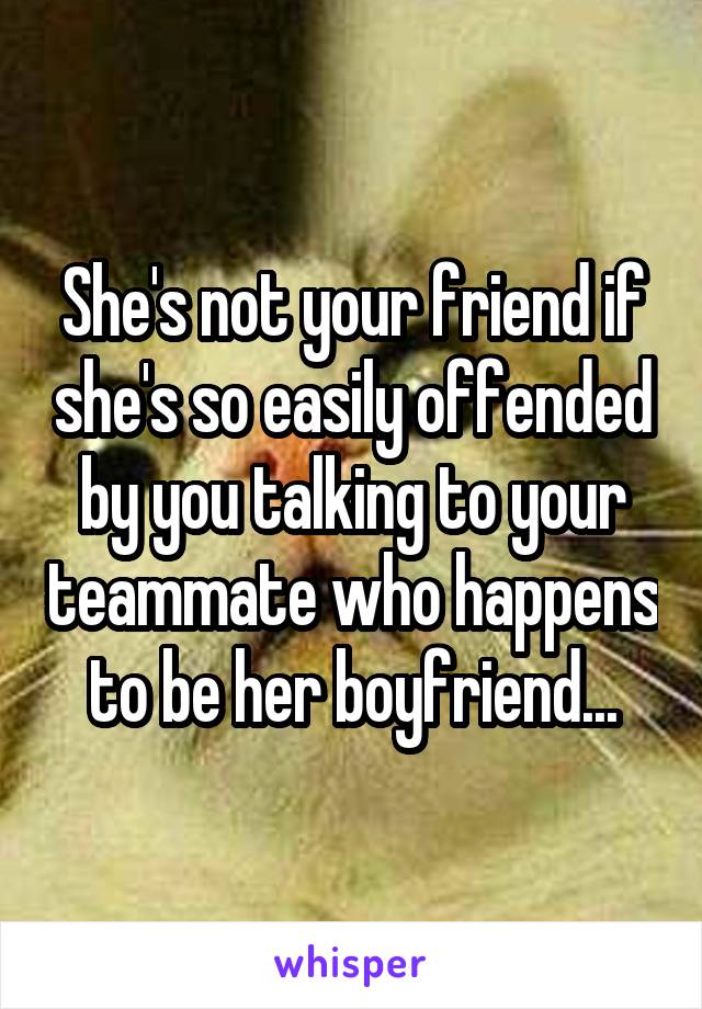 She's not your friend if she's so easily offended by you talking to your teammate who happens to be her boyfriend...