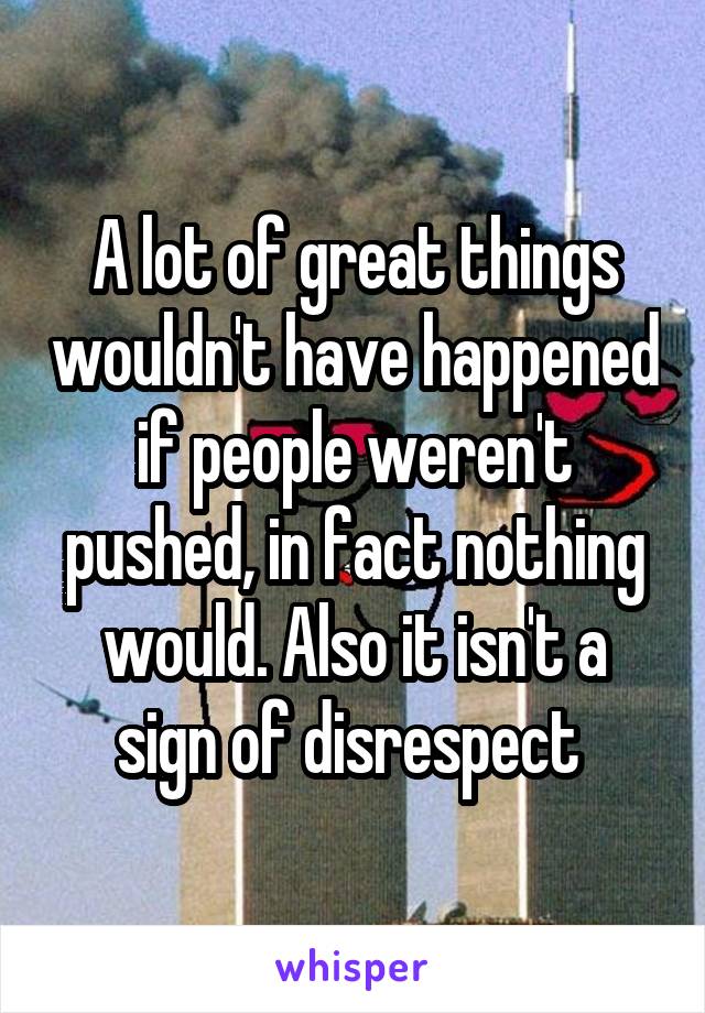 A lot of great things wouldn't have happened if people weren't pushed, in fact nothing would. Also it isn't a sign of disrespect 