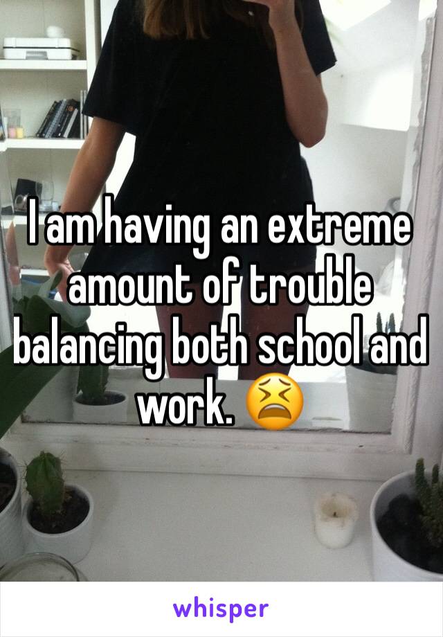 I am having an extreme amount of trouble balancing both school and work. 😫