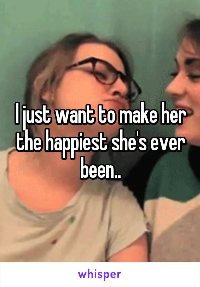 I just want to make her the happiest she's ever been..