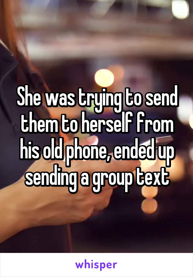 She was trying to send them to herself from his old phone, ended up sending a group text