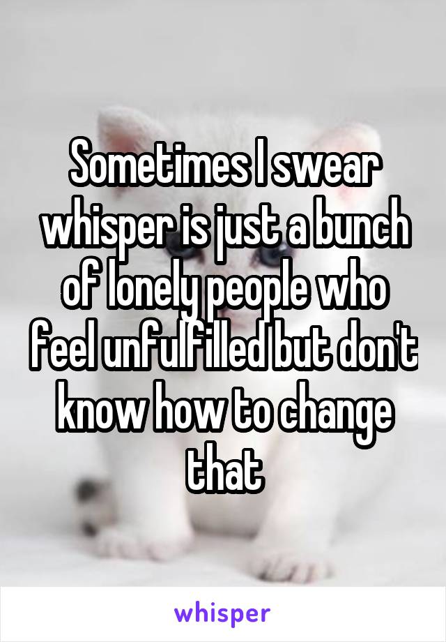 Sometimes I swear whisper is just a bunch of lonely people who feel unfulfilled but don't know how to change that