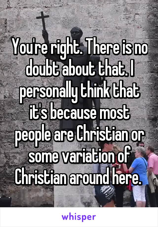 You're right. There is no doubt about that. I personally think that it's because most people are Christian or some variation of Christian around here. 