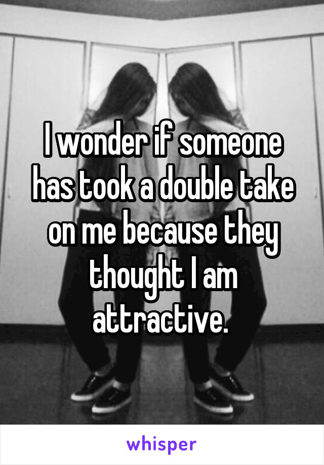I wonder if someone has took a double take on me because they thought I am attractive. 
