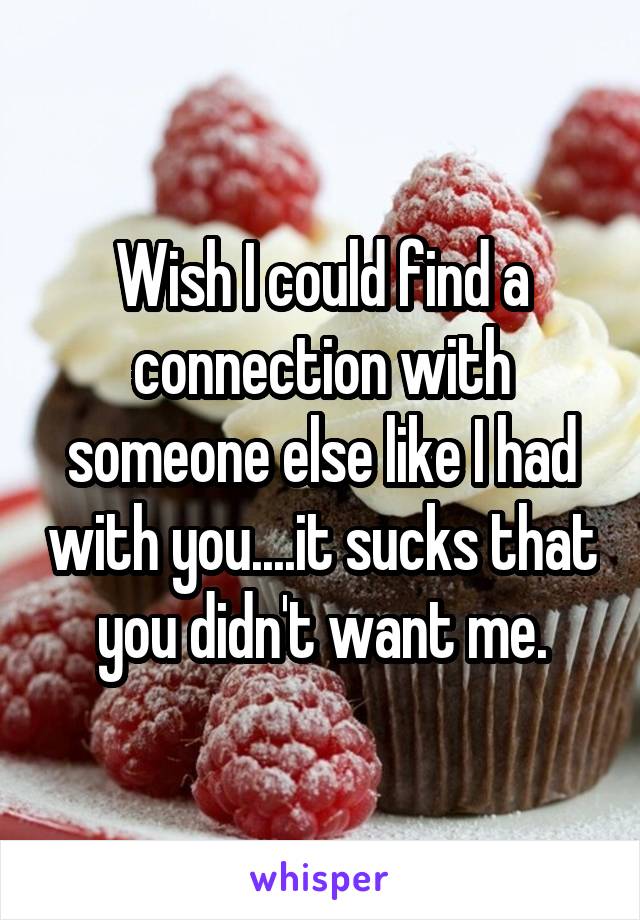 Wish I could find a connection with someone else like I had with you....it sucks that you didn't want me.