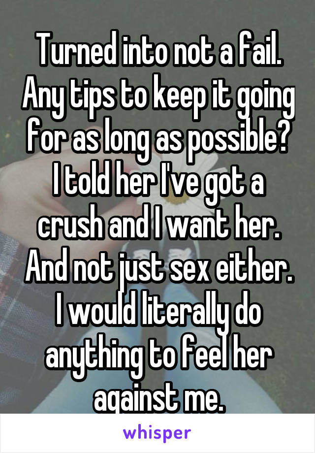 Turned into not a fail. Any tips to keep it going for as long as possible?
I told her I've got a crush and I want her. And not just sex either. I would literally do anything to feel her against me.