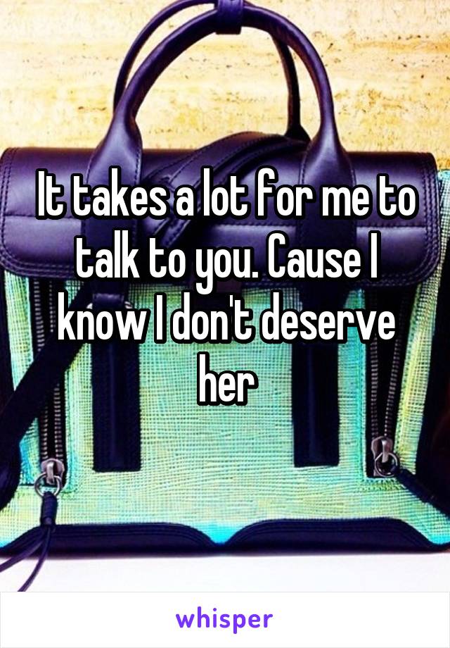 It takes a lot for me to talk to you. Cause I know I don't deserve her
