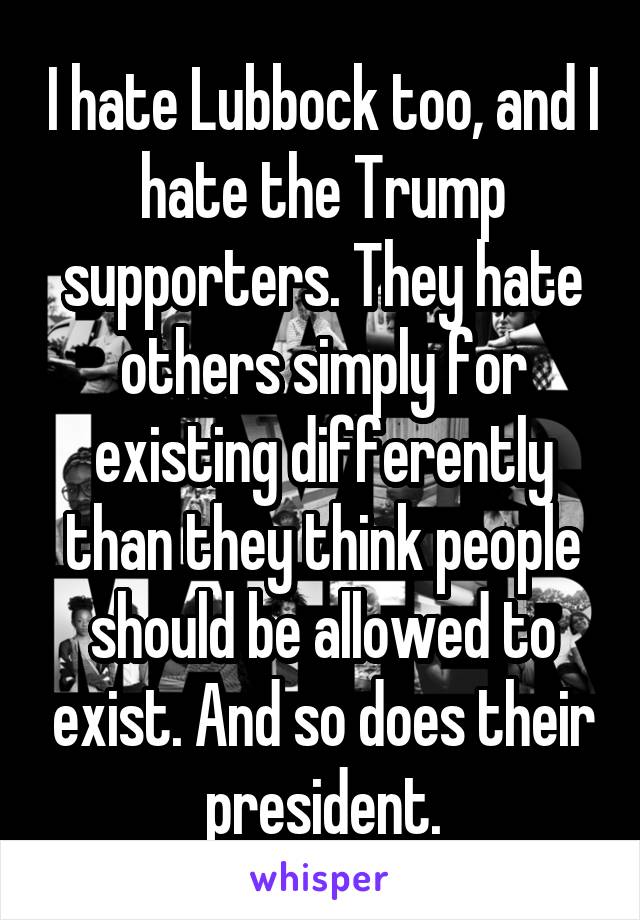 I hate Lubbock too, and I hate the Trump supporters. They hate others simply for existing differently than they think people should be allowed to exist. And so does their president.