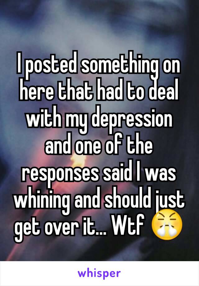 I posted something on here that had to deal with my depression and one of the responses said I was whining and should just get over it... Wtf 😤