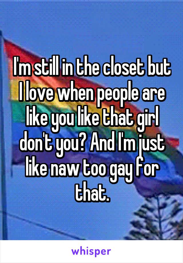 I'm still in the closet but I love when people are like you like that girl don't you? And I'm just like naw too gay for that.