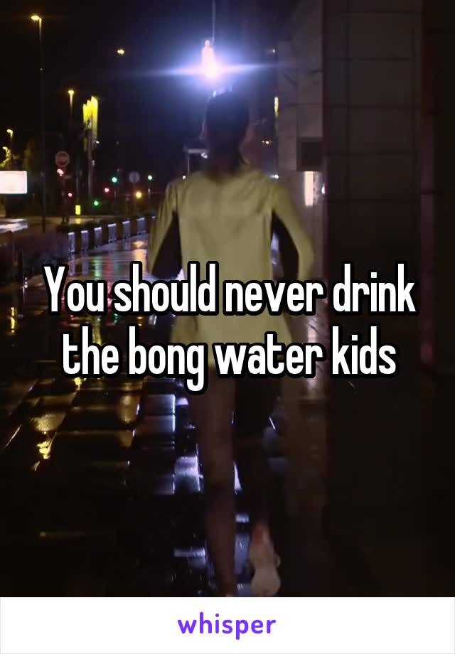 You should never drink the bong water kids