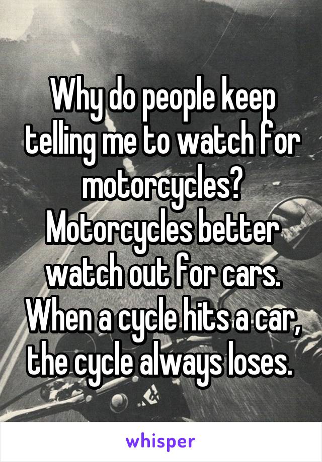 Why do people keep telling me to watch for motorcycles? Motorcycles better watch out for cars. When a cycle hits a car, the cycle always loses. 