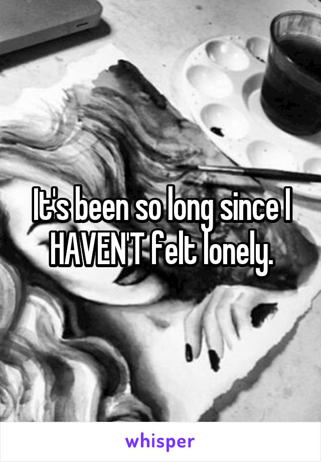 It's been so long since I HAVEN'T felt lonely.