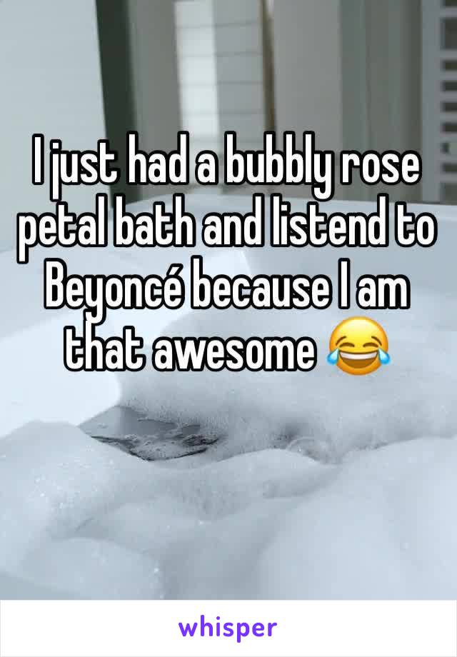 I just had a bubbly rose petal bath and listend to Beyoncé because I am that awesome 😂