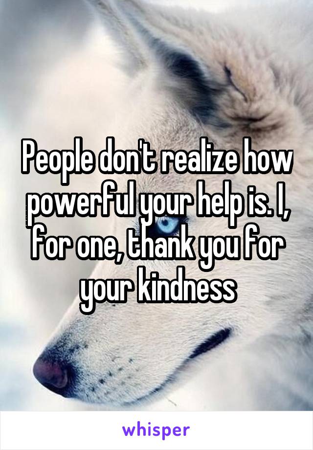 People don't realize how powerful your help is. I, for one, thank you for your kindness