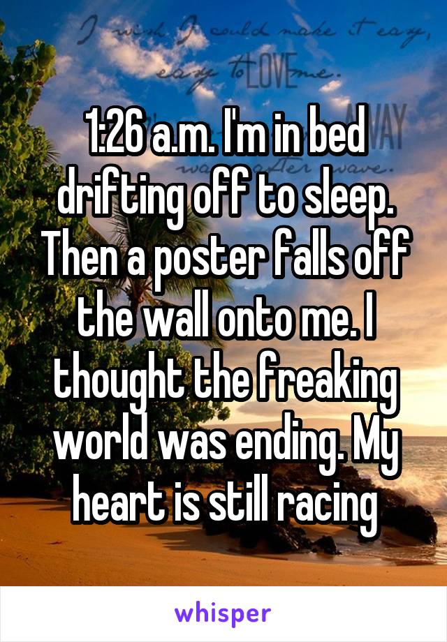 1:26 a.m. I'm in bed drifting off to sleep. Then a poster falls off the wall onto me. I thought the freaking world was ending. My heart is still racing