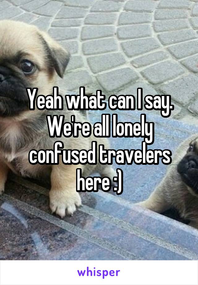 Yeah what can I say. We're all lonely confused travelers here :)