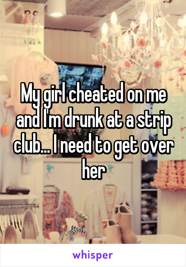 My girl cheated on me and I'm drunk at a strip club... I need to get over her