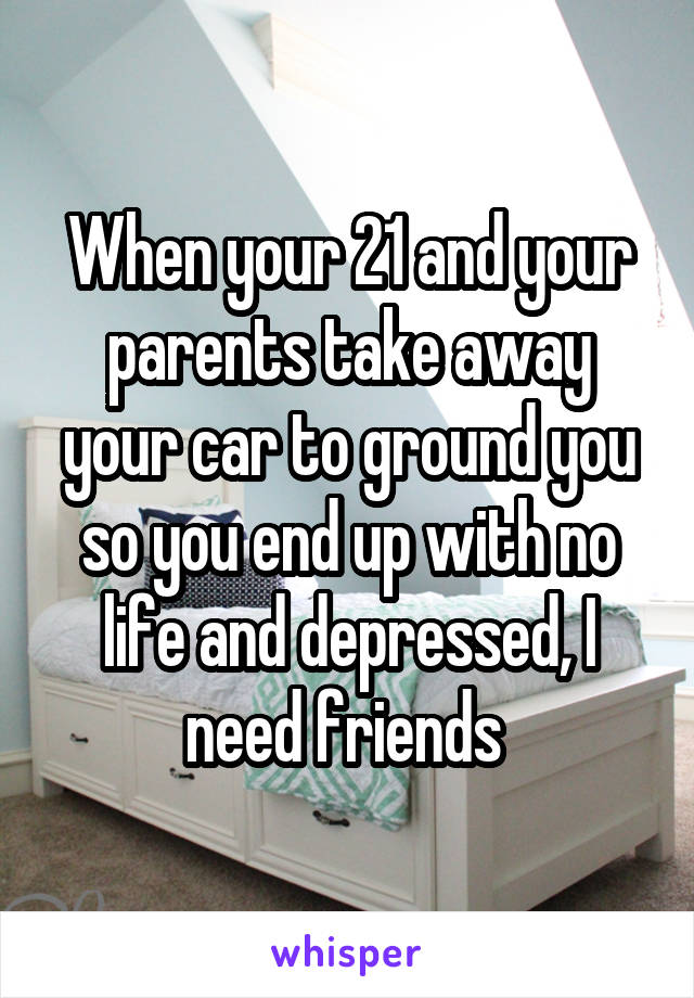 When your 21 and your parents take away your car to ground you so you end up with no life and depressed, I need friends 
